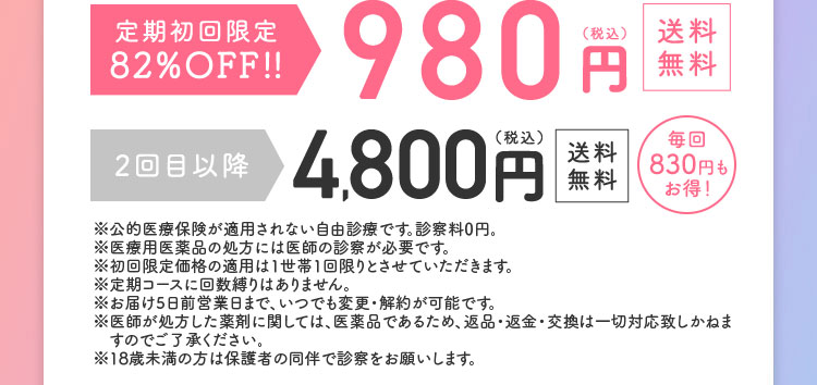 定期初回限定59％OFF！！2，150円（税込）送料無料 2回目以降4，800円／（税込）送料無料毎回830円もお得！ ※公的医療保険が適用されない自由診療です。診察料0円。※医療用医薬品の処方には医師の診察が必要です。※初回限定価格の適用は1世帯1回限りとさせていただきます。※定期コースに回数縛りはありません。※お届け10日前営業日まで、いつでも変更・解約が可能です。