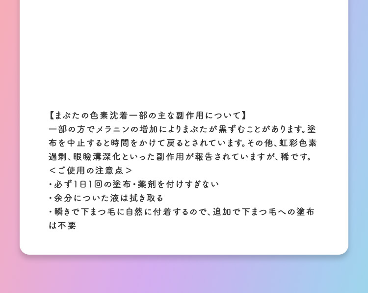 【まぶたの色素沈着一部の主な副作用について】一部の方でメラニンの増加によりまぶたが黒ずむことがあります。塗布を中止すると時間をかけて戻るとされています。その他、虹彩色素過剰、眼瞼溝深化といった副作用が報告されていますが、稀です。＜ご使用の注意点＞・必ず1日1回の塗布・薬剤を付けすぎない・余分についた液は拭き取る・瞬きで下まつ毛に自然に付着するので、追加で下まつ毛への塗布は不要