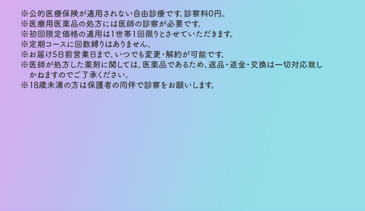 ※公的医療保険が適用されない自由診療です。診察料0円。※医療用医薬品の処方には医師の診察が必要です。※初回限定価格の適用は1世帯1回限りとさせていただきます。※定期コースに回数縛りはありません。※お届け10日前営業日まで、いつでも変更・解約が可能です